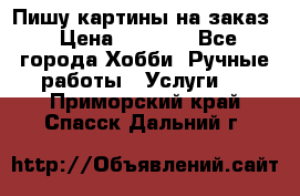 Пишу картины на заказ › Цена ­ 6 000 - Все города Хобби. Ручные работы » Услуги   . Приморский край,Спасск-Дальний г.